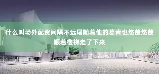 什么叫场外配资间隔不远尾随着他的葛青也悠哉悠哉顺着楼梯走了下来