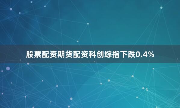 股票配资期货配资科创综指下跌0.4%