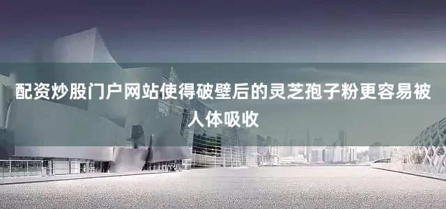 配资炒股门户网站使得破壁后的灵芝孢子粉更容易被人体吸收
