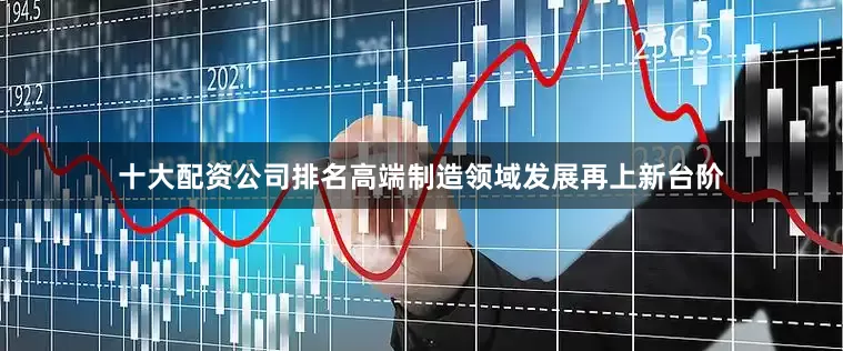 十大配资公司排名高端制造领域发展再上新台阶