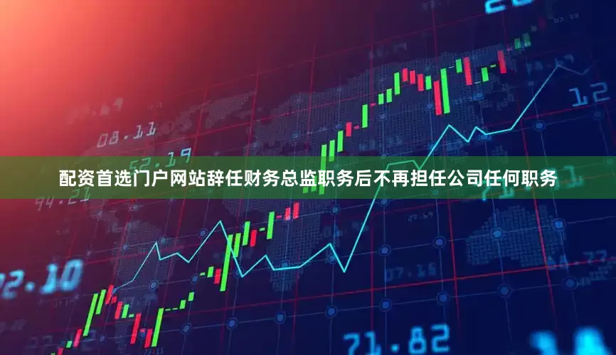 配资首选门户网站辞任财务总监职务后不再担任公司任何职务