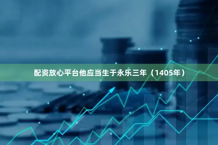 配资放心平台他应当生于永乐三年（1405年）