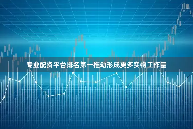 专业配资平台排名第一推动形成更多实物工作量