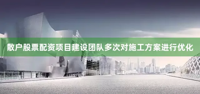 散户股票配资项目建设团队多次对施工方案进行优化