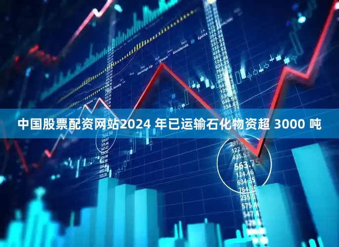 中国股票配资网站2024 年已运输石化物资超 3000 吨